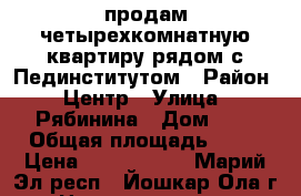  продам четырехкомнатную квартиру рядом с Пединститутом › Район ­ Центр › Улица ­ Рябинина › Дом ­ 6 › Общая площадь ­ 58 › Цена ­ 2 200 000 - Марий Эл респ., Йошкар-Ола г. Недвижимость » Квартиры продажа   . Марий Эл респ.